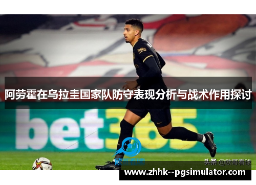 阿劳霍在乌拉圭国家队防守表现分析与战术作用探讨 阿劳霍在乌拉圭国家队防守表现分析与战术作用探讨