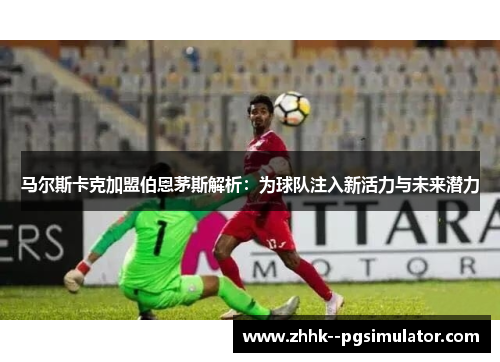 马尔斯卡克加盟伯恩茅斯解析:为球队注入新活力与未来潜力 马尔斯卡克加盟伯恩茅斯解析:为球队注入新活力与未来潜力