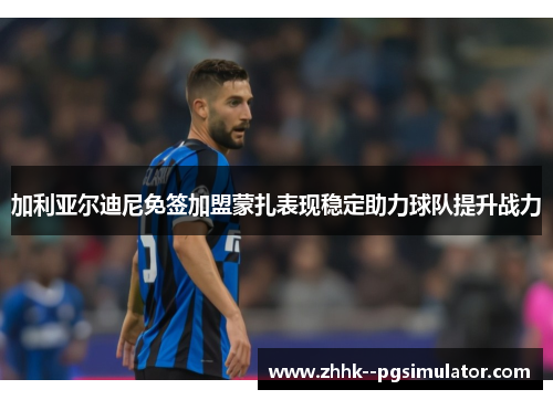 加利亚尔迪尼免签加盟蒙扎表现稳定助力球队提升战力