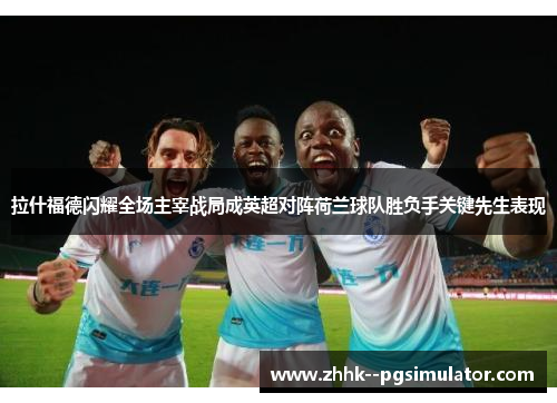 拉什福德闪耀全场主宰战局成英超对阵荷兰球队胜负手关键先生表现