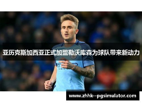 亚历克斯加西亚正式加盟勒沃库森为球队带来新动力 亚历克斯加西亚正式加盟勒沃库森为球队带来新动力
