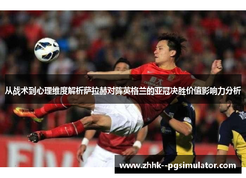 从战术到心理维度解析萨拉赫对阵英格兰的亚冠决胜价值影响力分析 从战术到心理维度解析萨拉赫对阵英格兰的亚冠决胜价值影响力分析